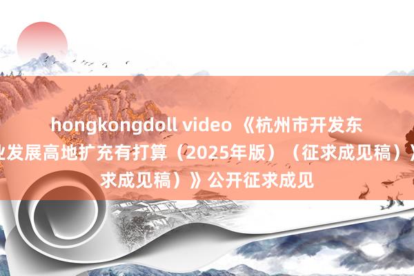hongkongdoll video 《杭州市开发东谈主工智能产业发展高地扩充有打算（2025年版）（征求成见稿）》公开征求成见
