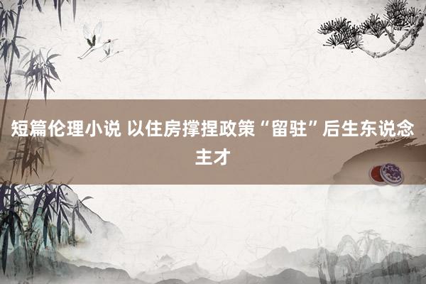 短篇伦理小说 以住房撑捏政策“留驻”后生东说念主才