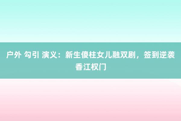 户外 勾引 演义：新生傻柱女儿融双剧，签到逆袭香江权门