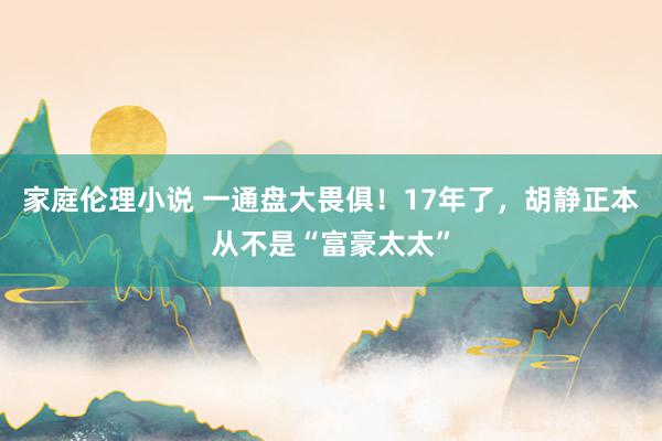 家庭伦理小说 一通盘大畏俱！17年了，胡静正本从不是“富豪太太”