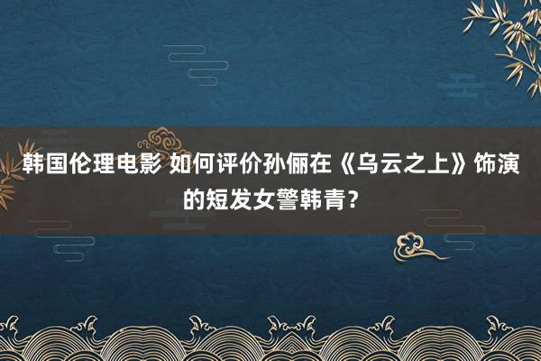 韩国伦理电影 如何评价孙俪在《乌云之上》饰演的短发女警韩青？