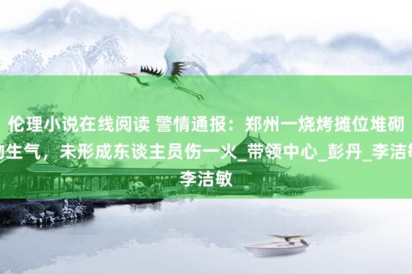 伦理小说在线阅读 警情通报：郑州一烧烤摊位堆砌物生气，未形成东谈主员伤一火_带领中心_彭丹_李洁敏