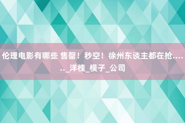 伦理电影有哪些 售罄！秒空！徐州东谈主都在抢......_洋槐_模子_公司