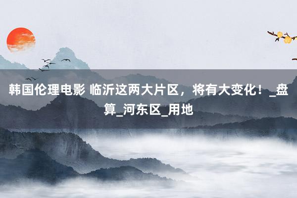 韩国伦理电影 临沂这两大片区，将有大变化！_盘算_河东区_用地