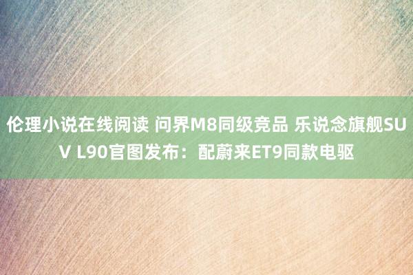伦理小说在线阅读 问界M8同级竞品 乐说念旗舰SUV L90官图发布：配蔚来ET9同款电驱