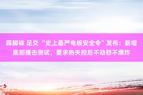 踩脚袜 足交 “史上最严电板安全令”发布：新增底部撞击测试，要求热失控后不动怒不爆炸