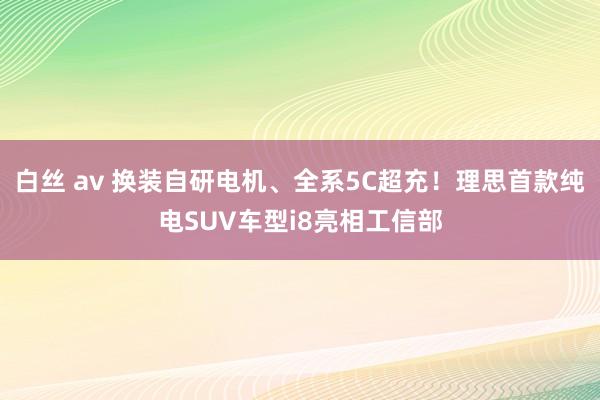 白丝 av 换装自研电机、全系5C超充！理思首款纯电SUV车型i8亮相工信部