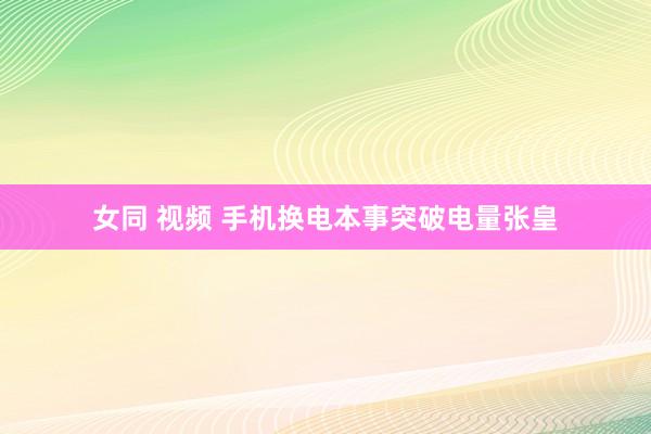女同 视频 手机换电本事突破电量张皇