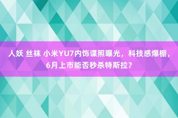 人妖 丝袜 小米YU7内饰谍照曝光，科技感爆棚，6月上市能否秒杀特斯拉？