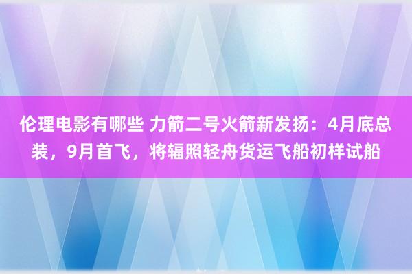 伦理电影有哪些 力箭二号火箭新发扬：4月底总装，9月首飞，将辐照轻舟货运飞船初样试船