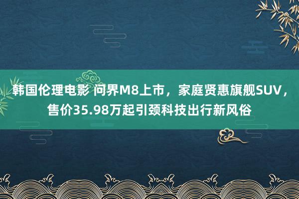 韩国伦理电影 问界M8上市，家庭贤惠旗舰SUV，售价35.98万起引颈科技出行新风俗