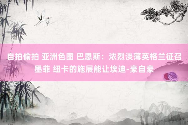 自拍偷拍 亚洲色图 巴恩斯：浓烈淡薄英格兰征召墨菲 纽卡的施展能让埃迪-豪自豪