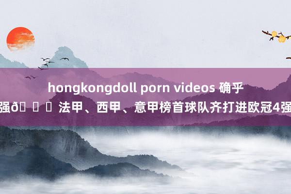 hongkongdoll porn videos 确乎强👍法甲、西甲、意甲榜首球队齐打进欧冠4强