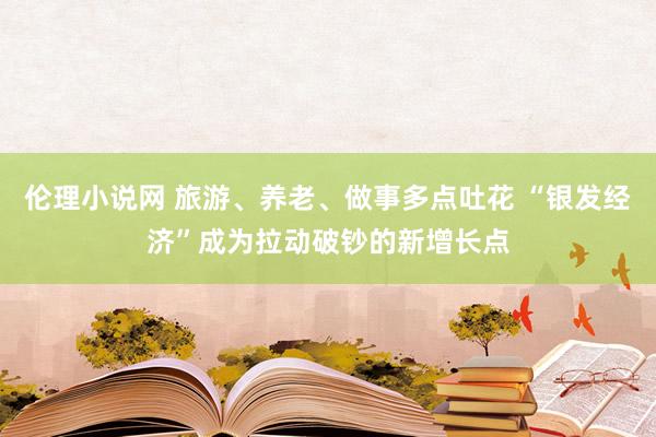 伦理小说网 旅游、养老、做事多点吐花 “银发经济”成为拉动破钞的新增长点