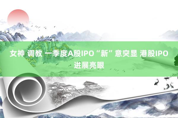 女神 调教 一季度A股IPO“新”意突显 港股IPO进展亮眼