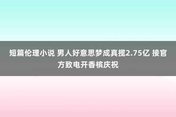 短篇伦理小说 男人好意思梦成真揽2.75亿 接官方致电开香槟庆祝
