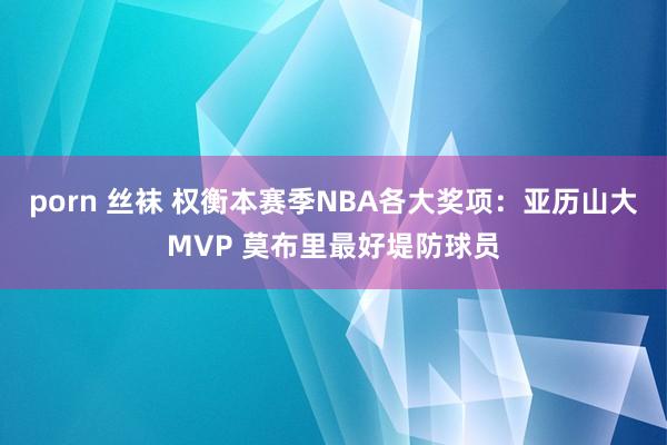 porn 丝袜 权衡本赛季NBA各大奖项：亚历山大MVP 莫布里最好堤防球员