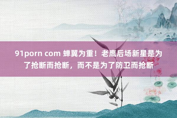 91porn com 蝉翼为重！老鹰后场新星是为了抢断而抢断，而不是为了防卫而抢断