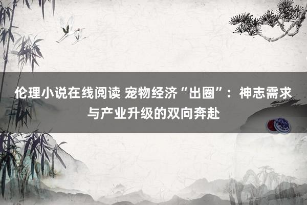 伦理小说在线阅读 宠物经济“出圈”：神志需求与产业升级的双向奔赴