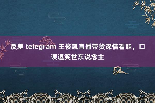 反差 telegram 王俊凯直播带货深情看鞋，口误逗笑世东说念主