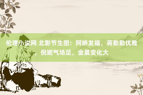 伦理小说网 北影节生图：阿娇发福，蒋勤勤优雅，倪妮气场足，金晨变化大
