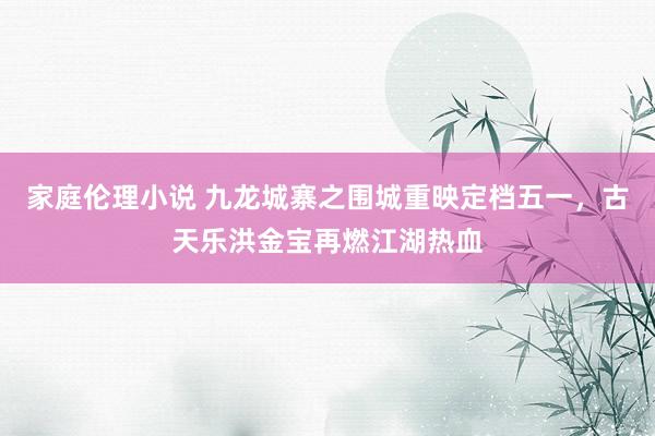 家庭伦理小说 九龙城寨之围城重映定档五一，古天乐洪金宝再燃江湖热血