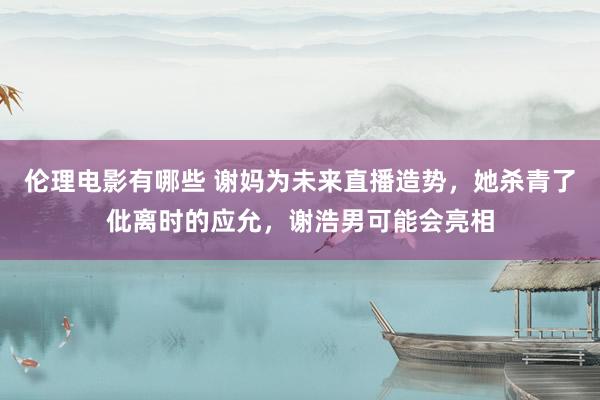 伦理电影有哪些 谢妈为未来直播造势，她杀青了仳离时的应允，谢浩男可能会亮相