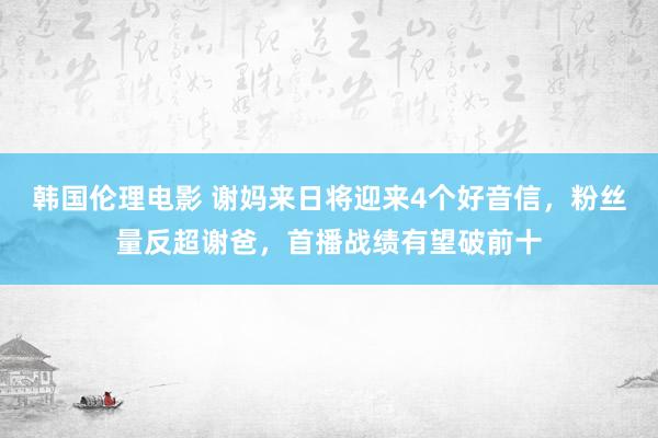 韩国伦理电影 谢妈来日将迎来4个好音信，粉丝量反超谢爸，首播战绩有望破前十