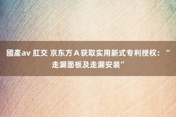 國產av 肛交 京东方Ａ获取实用新式专利授权：“走漏面板及走漏安装”