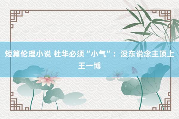 短篇伦理小说 杜华必须“小气”：没东说念主顶上王一博