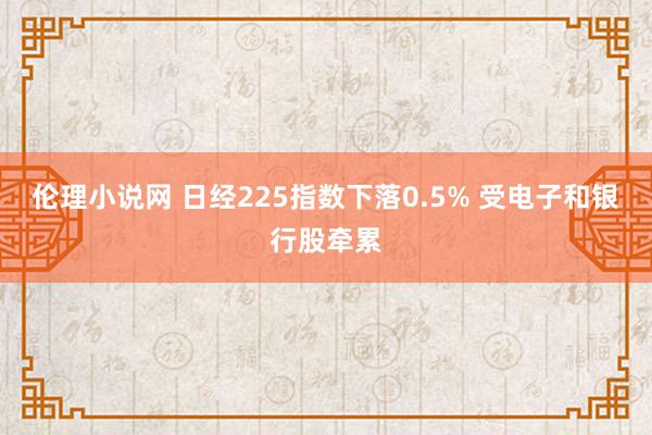 伦理小说网 日经225指数下落0.5% 受电子和银行股牵累
