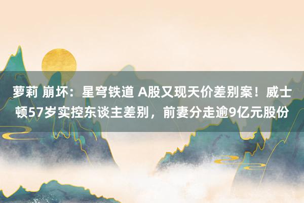 萝莉 崩坏：星穹铁道 A股又现天价差别案！威士顿57岁实控东谈主差别，前妻分走逾9亿元股份