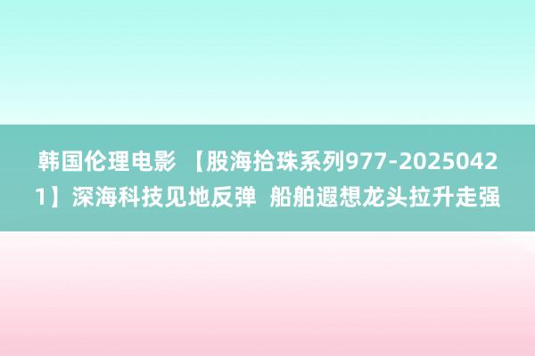 韩国伦理电影 【股海拾珠系列977-20250421】深海科技见地反弹  船舶遐想龙头拉升走强