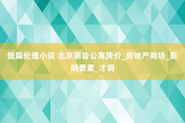 短篇伦理小说 北京丽皆公寓房价_房地产商场_影响要素_才调