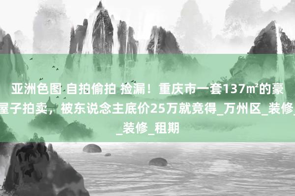 亚洲色图 自拍偷拍 捡漏！重庆市一套137㎡的豪装大屋子拍卖，被东说念主底价25万就竞得_万州区_装修_租期