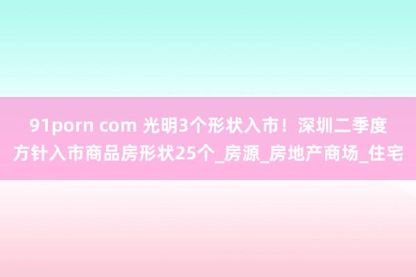 91porn com 光明3个形状入市！深圳二季度方针入市商品房形状25个_房源_房地产商场_住宅