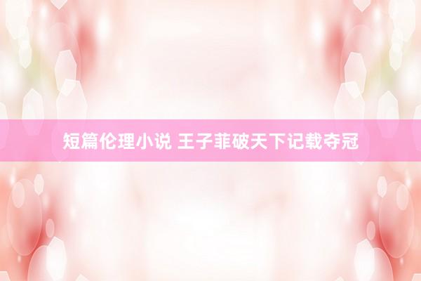 短篇伦理小说 王子菲破天下记载夺冠