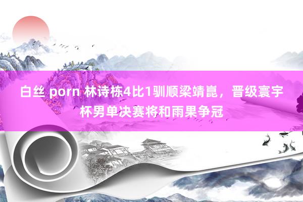 白丝 porn 林诗栋4比1驯顺梁靖崑，晋级寰宇杯男单决赛将和雨果争冠