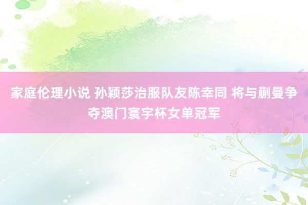 家庭伦理小说 孙颖莎治服队友陈幸同 将与蒯曼争夺澳门寰宇杯女单冠军