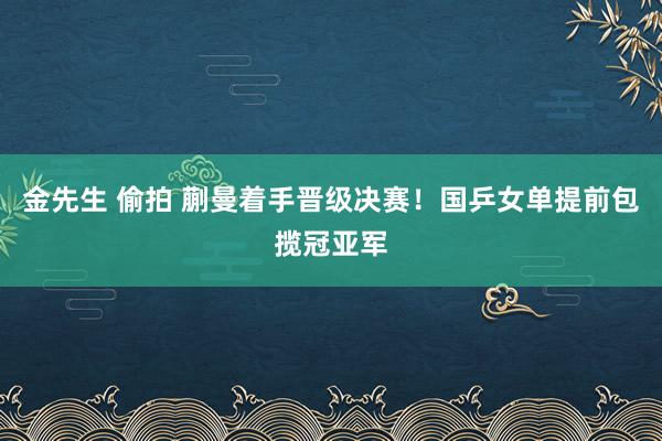 金先生 偷拍 蒯曼着手晋级决赛！国乒女单提前包揽冠亚军