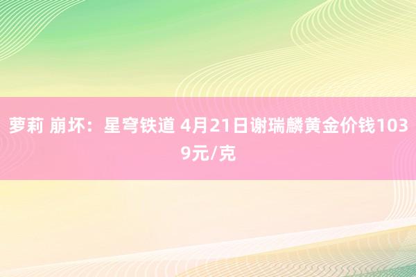 萝莉 崩坏：星穹铁道 4月21日谢瑞麟黄金价钱1039元/克