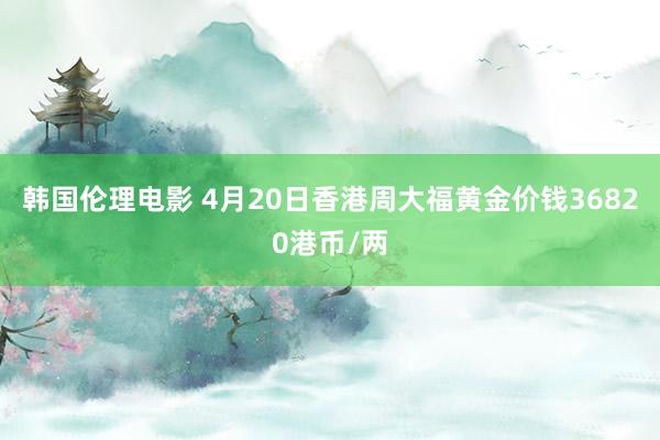韩国伦理电影 4月20日香港周大福黄金价钱36820港币/两