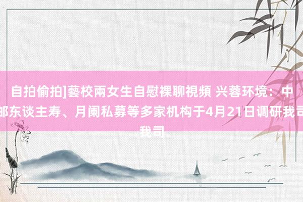 自拍偷拍]藝校兩女生自慰裸聊視頻 兴蓉环境：中邮东谈主寿、月阑私募等多家机构于4月21日调研我司