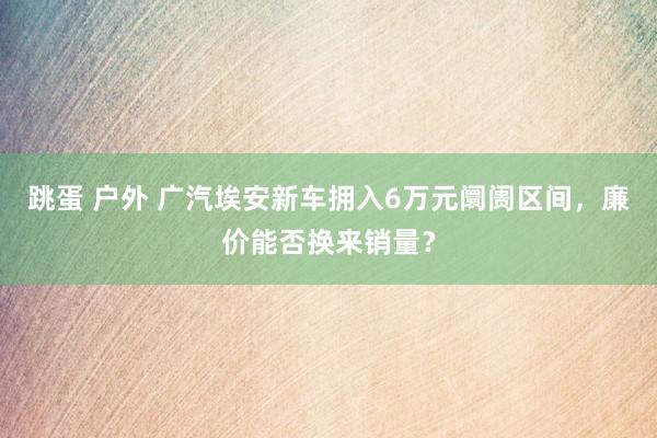 跳蛋 户外 广汽埃安新车拥入6万元阛阓区间，廉价能否换来销量？