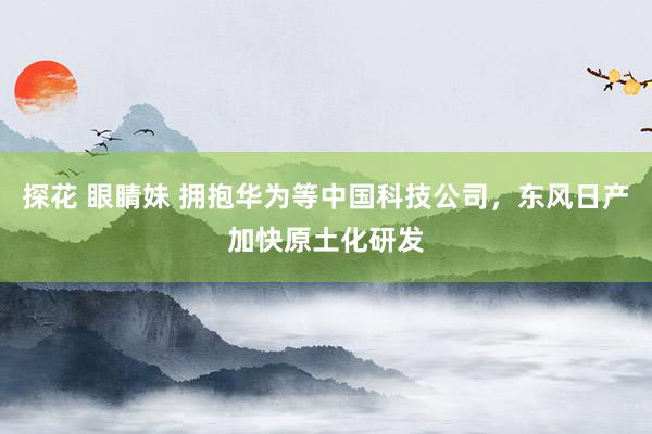 探花 眼睛妹 拥抱华为等中国科技公司，东风日产加快原土化研发