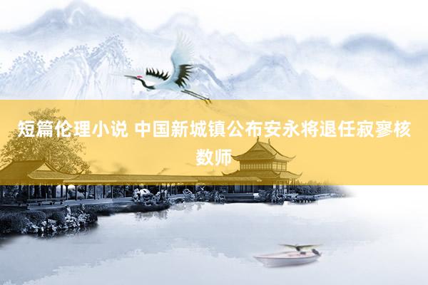 短篇伦理小说 中国新城镇公布安永将退任寂寥核数师