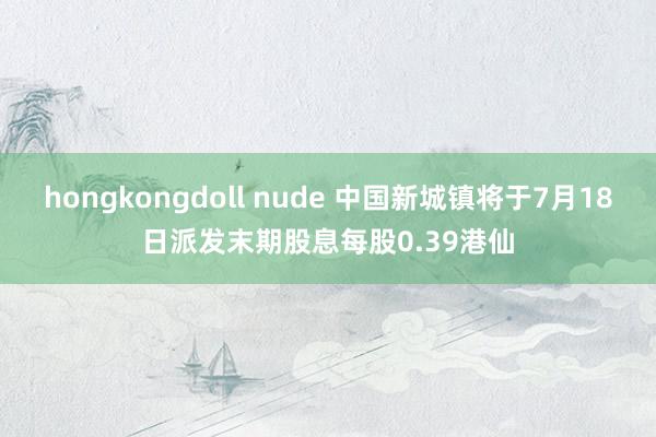 hongkongdoll nude 中国新城镇将于7月18日派发末期股息每股0.39港仙