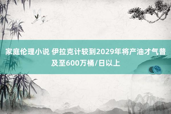 家庭伦理小说 伊拉克计较到2029年将产油才气普及至600万桶/日以上