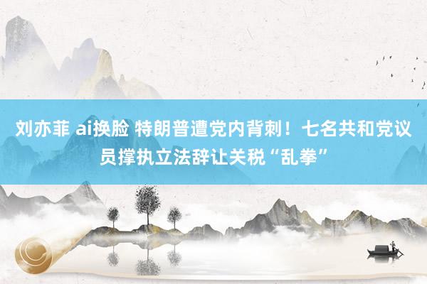 刘亦菲 ai换脸 特朗普遭党内背刺！七名共和党议员撑执立法辞让关税“乱拳”