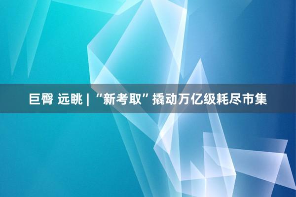 巨臀 远眺 | “新考取”撬动万亿级耗尽市集
